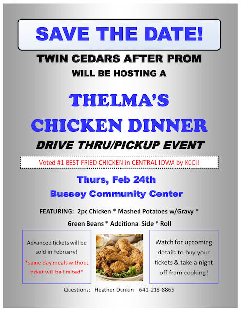 Save the Date!  Twin Cedars After-prom will be hosting a Thelma's Chicken Dinner Drive-thru/pickup event.  Thursday Feb 24th  @Bussey Community Center.  Advanced tickets will be sold in February. Same day meal tickets will be limited. Any questions contact Heather Dunkin 641-218-8865.